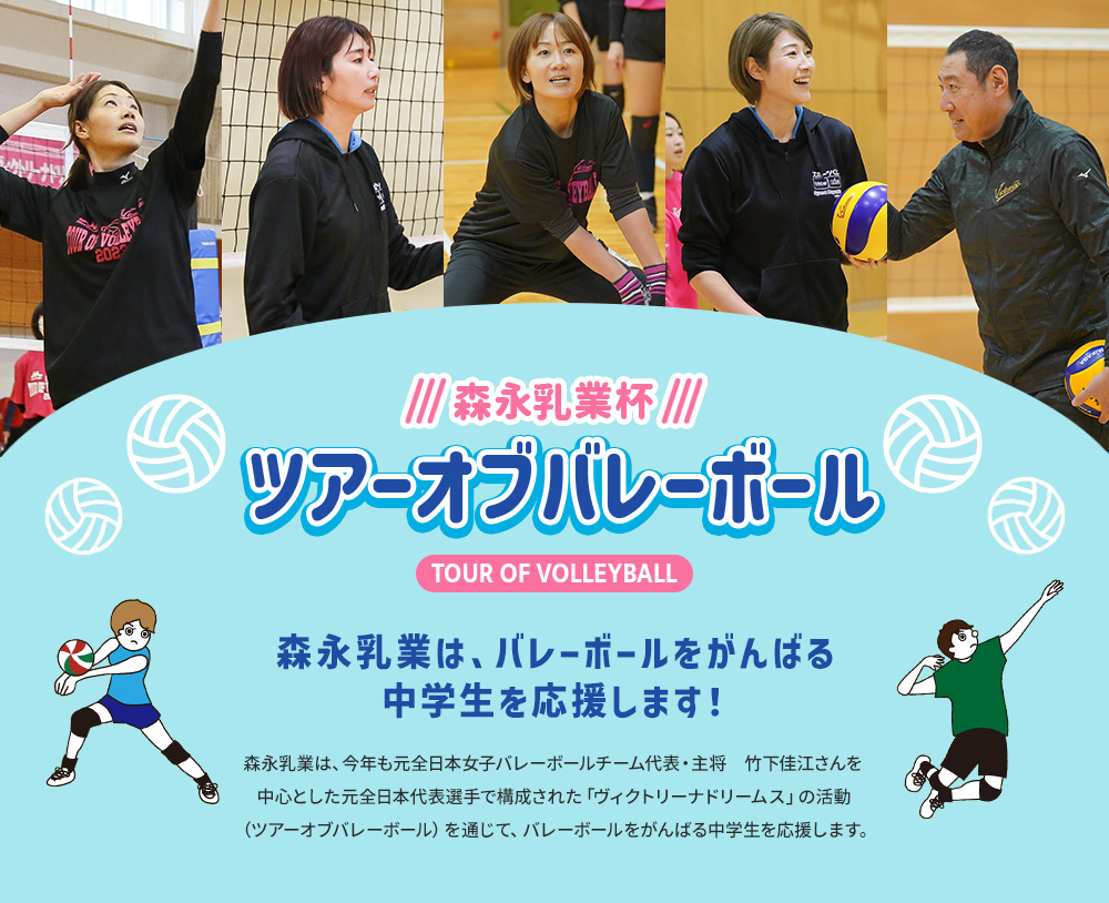 森永乳業杯ツアーオブバレーボールTOUR OF VOLLEYBALL　森永乳業は、バレーボールをがんばる中学生を応援します！森永乳業は、今年も元全日本女子バレーボールチーム代表・主将　竹下佳江さんを中心とした元日本代表選手で構成された「ヴィクトリーナドリームス」の活動（ツアーオブバレーボール）を通じて、バレーボールをがんばる中学生を応援します。