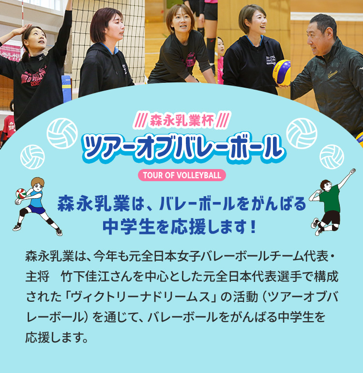 森永乳業杯ツアーオブバレーボールTOUR OF VOLLEYBALL　森永乳業は、バレーボールをがんばる中学生を応援します！森永乳業は、今年も元全日本女子バレーボールチーム代表・主将　竹下佳江さんを中心とした元日本代表選手で構成された「ヴィクトリーナドリームス」の活動（ツアーオブバレーボール）を通じて、バレーボールをがんばる中学生を応援します。