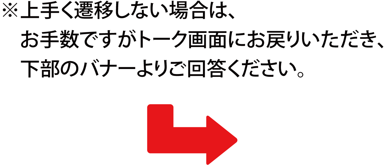 ※上手く遷移しない場合は、お手数ですがトーク画面にお戻りいただき、下部のバナーよりご回答ください。