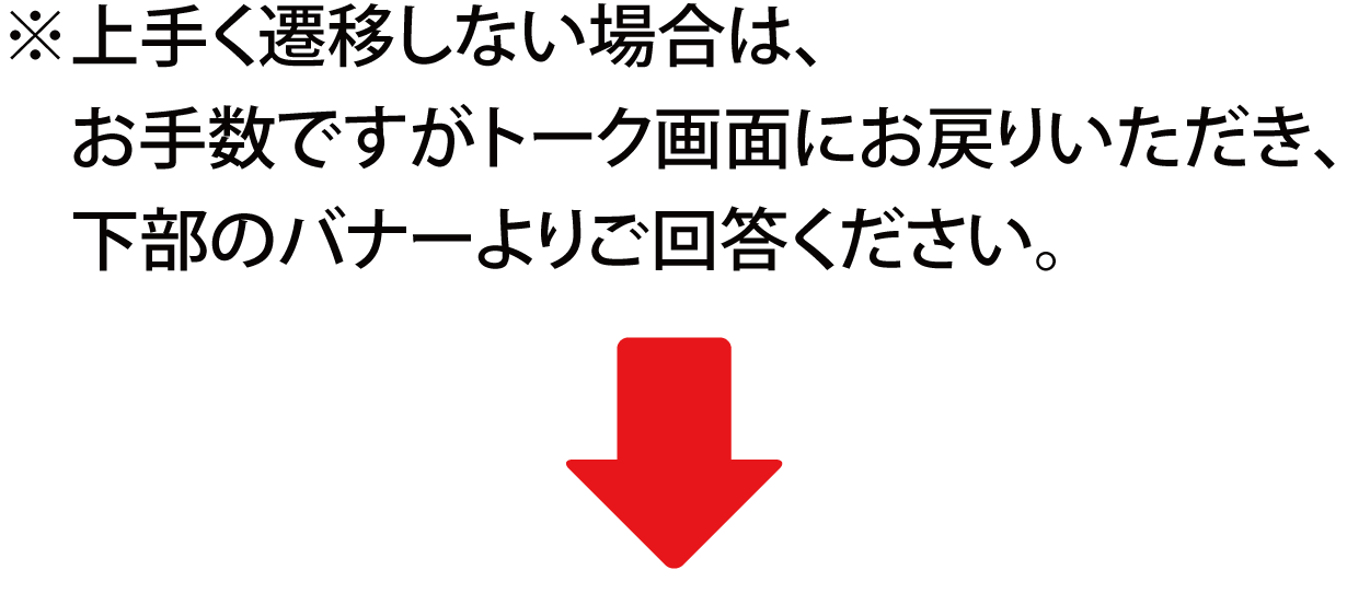 ※上手く遷移しない場合は、お手数ですがトーク画面にお戻りいただき、下部のバナーよりご回答ください。