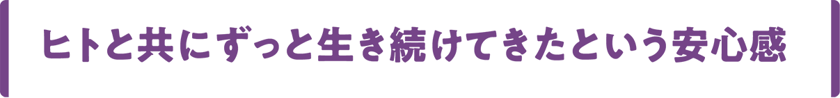 ヒトと共にずっと生き続けてきたという安心感