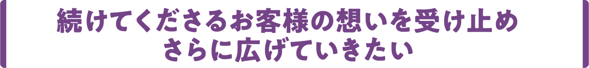 続けてくださるお客様の想いを受け止め、さらに広げていきたい