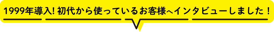 1999年導入! 初代から使っているお客様へインタビューしました！